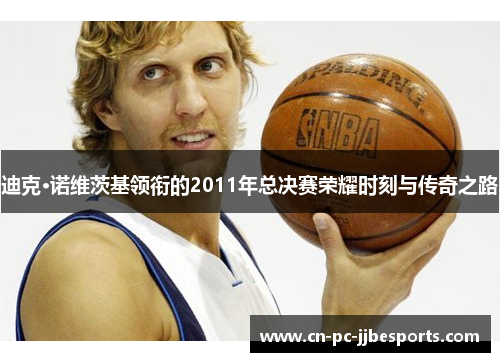 迪克·诺维茨基领衔的2011年总决赛荣耀时刻与传奇之路