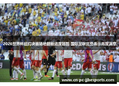 2026世界杯纽约决赛场地翻新进度超前 国际足联官员表示高度满意