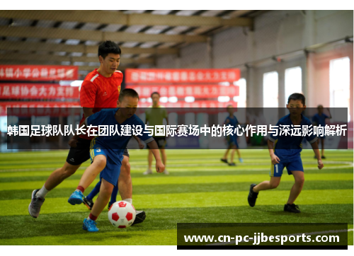 韩国足球队队长在团队建设与国际赛场中的核心作用与深远影响解析