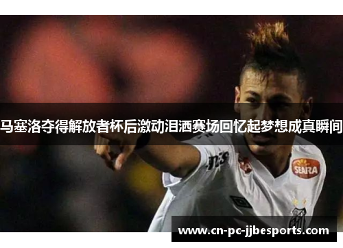 马塞洛夺得解放者杯后激动泪洒赛场回忆起梦想成真瞬间