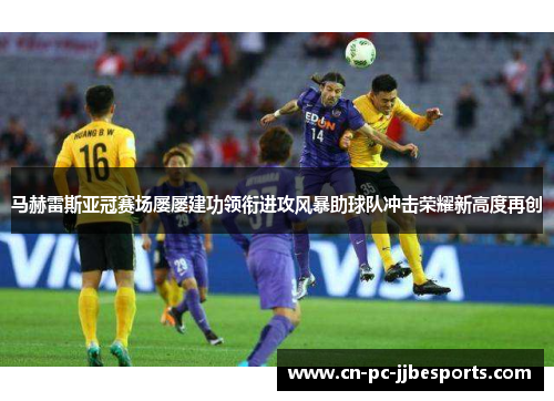 马赫雷斯亚冠赛场屡屡建功领衔进攻风暴助球队冲击荣耀新高度再创