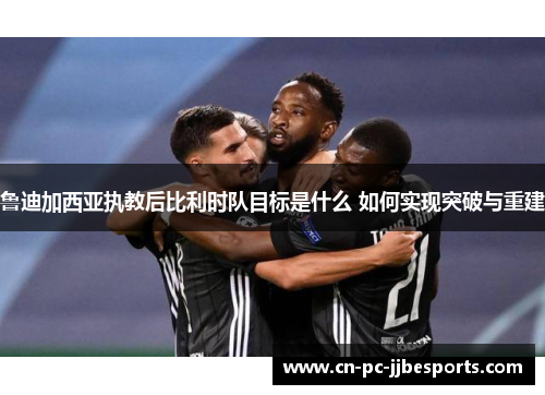 鲁迪加西亚执教后比利时队目标是什么 如何实现突破与重建