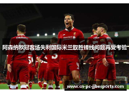 阿森纳欧冠客场失利国际米兰取胜锋线问题再受考验 阿森纳欧冠客场失利国际米兰取胜锋线问题再受考验